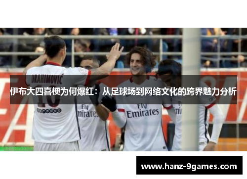 伊布大四喜梗为何爆红：从足球场到网络文化的跨界魅力分析