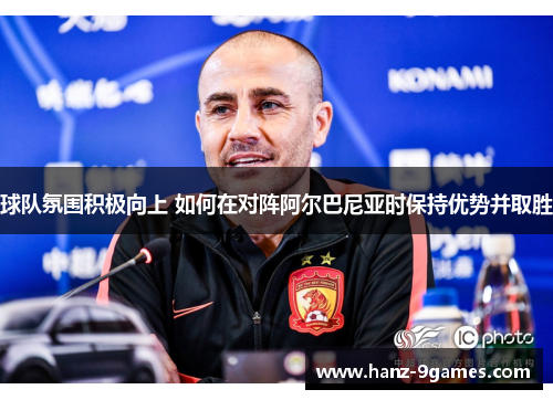 球队氛围积极向上 如何在对阵阿尔巴尼亚时保持优势并取胜